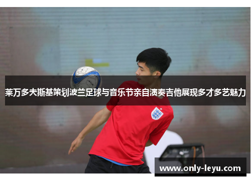 莱万多夫斯基策划波兰足球与音乐节亲自演奏吉他展现多才多艺魅力