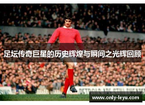 足坛传奇巨星的历史辉煌与瞬间之光辉回顾 足坛传奇巨星的历史辉煌与瞬间之光辉回顾