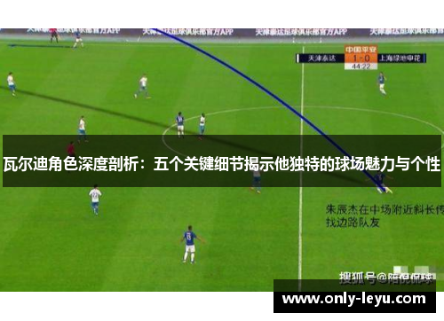 瓦尔迪角色深度剖析：五个关键细节揭示他独特的球场魅力与个性