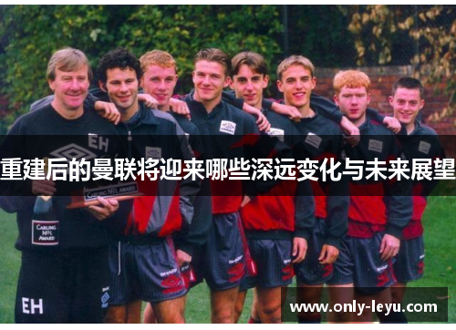 重建后的曼联将迎来哪些深远变化与未来展望