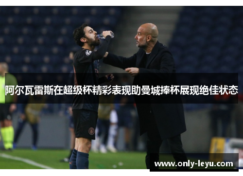 阿尔瓦雷斯在超级杯精彩表现助曼城捧杯展现绝佳状态