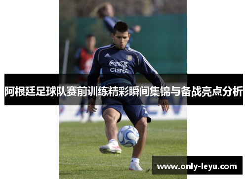 阿根廷足球队赛前训练精彩瞬间集锦与备战亮点分析