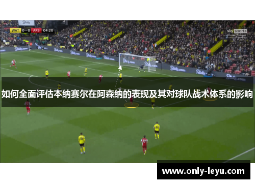 如何全面评估本纳赛尔在阿森纳的表现及其对球队战术体系的影响