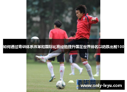如何通过青训体系改革和国际比赛经验提升国足世界排名以防跌出前100