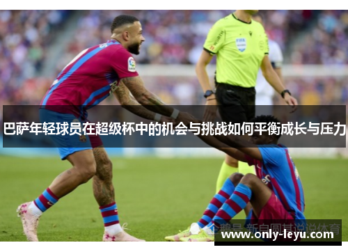 巴萨年轻球员在超级杯中的机会与挑战如何平衡成长与压力