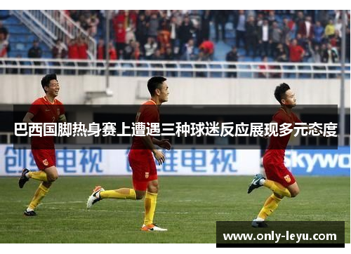 巴西国脚热身赛上遭遇三种球迷反应展现多元态度