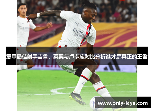 意甲最佳射手吉鲁、莱奥与卢卡库对比分析谁才是真正的王者
