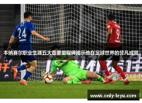 本纳赛尔职业生涯五大重要里程碑揭示他在足球世界的非凡成就 本纳赛尔职业生涯五大重要里程碑揭示他在足球世界的非凡成就