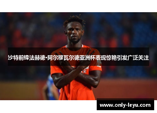 沙特前锋法赫德·阿尔穆瓦尔德亚洲杯表现惊艳引发广泛关注